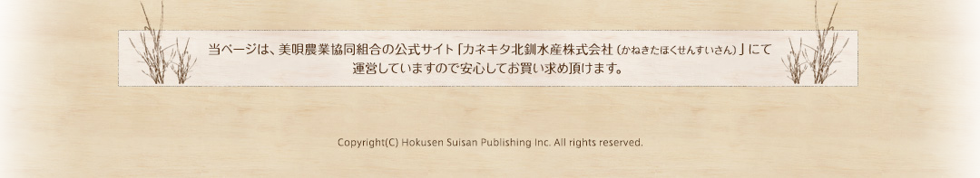 当ページは、美唄農業協同組合の公式サイト「カネキタ北釧水産株式会社（かねきたほくせんすいさん）」にて運営していますので安心してお買い求め頂けます。Copyright(C) Hokusen Suisan Publishing Inc. All rights reserved.