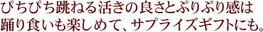 ぴちぴち跳ねる活きの良さとぷりぷり感は、踊り食いも楽しめて、サプライズギフトにも