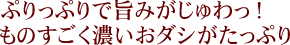 ぷりっぷりで旨みがじゅわっ！ものすごく濃いおダシがたっぷり