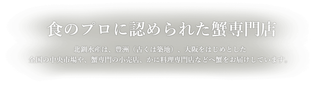 食のプロに認められた蟹専門店 北釧水産は、豊洲（古くは築地）、大阪をはじめとした 全国の中央市場や、蟹専門の小売店、かに料理専門店などへ蟹をお届けしています。