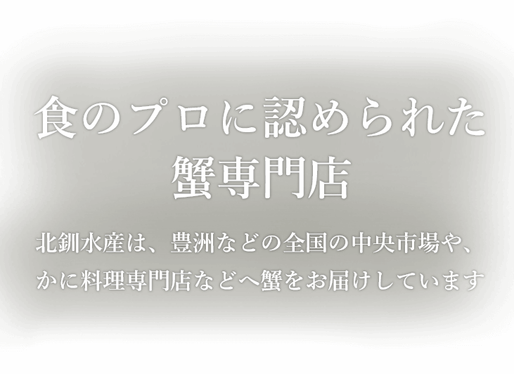 食のプロに認められた蟹専門店 北釧水産は、豊洲（古くは築地）、大阪をはじめとした 全国の中央市場や、蟹専門の小売店、かに料理専門店などへ蟹をお届けしています。