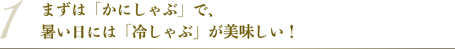 まずは「かにしゃぶ」で、暑い日には「冷しゃぶ」が美味しい！