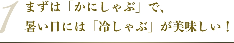 まずは「かにしゃぶ」で、暑い日には「冷しゃぶ」が美味しい！