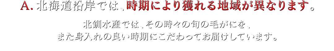 A.北海道沿岸では、時期により獲れる地域が異なります。北釧水産では、その時々の旬の毛がにを、また身入れの良い時期にこだわってお届けしています。