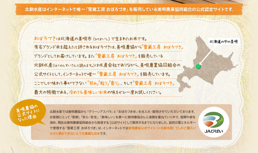 北釧水産はインターネットで唯一「雪蔵工房 おぼろづき」を販売している美唄農業協同組合の公式認定サイトです。おぼろづきは北海道の美唄市（びばいし）で生まれたお米です。有名ブランド米を超えたと評されるおぼろづきは、美唄農協から「雪蔵工房 おぼろづき」ブランドとしてお届けしています。また「雪蔵工房 おぼろづき」を販売している北釧水産（ほくせんすいさんと読みます。）は水産会社でありながら、美唄農業協同組合の公式サイトとして、インターネットで唯一「雪蔵工房 おぼろづき」を販売しています。ここでしか味わう事ができない「甘み」「粘り」「香り」、そして「雪蔵工房 おぼろづき」最大の特徴である、冷めても美味しいお米の味をぜひ一度お試しください。美唄農協の公式サイトになった理由北釧水産では美唄農協から「グリーンアスパラ」と「おぼろづき米」を仕入れ・販売させていただいております。お客様にとって「新鮮」「安心・安全」「美味しい」を第一に美唄農協さんと連携を重ねていく中で、信頼や絆を深め、現在は美唄農業協同組合から発信する【公式サイト】して販売するまでになりました。自然の雪エネルギーで管理する「雪蔵工房 おぼろづき」は、インターネットでは美唄農協公式サイト（＝北釧水産）でしかご購入いただく事ができないとても貴重なお米です。