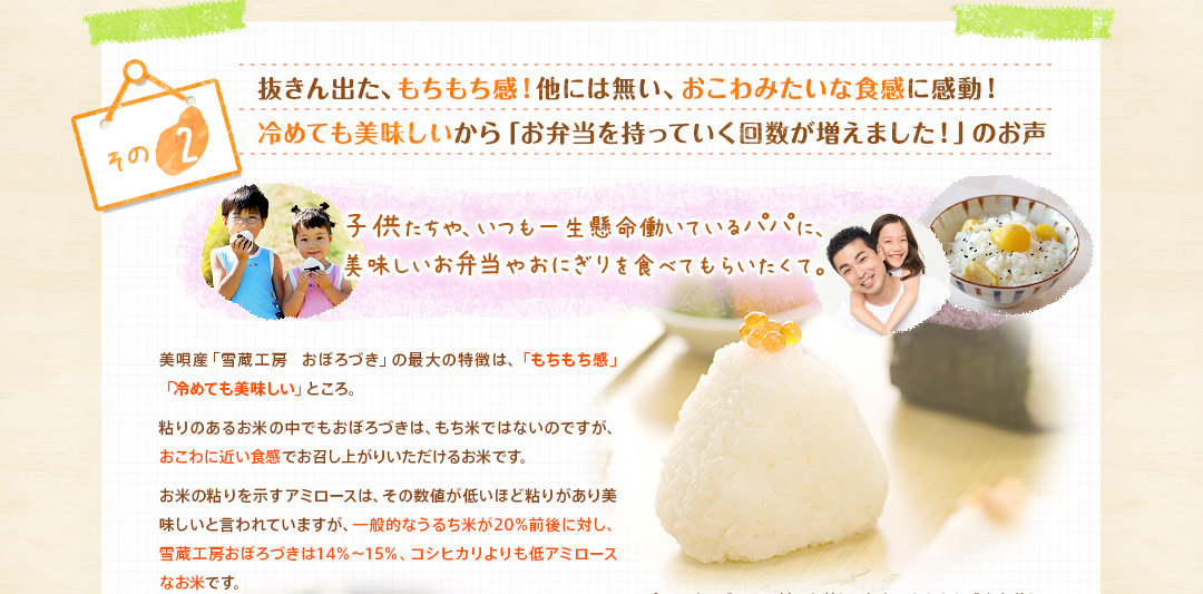 抜きん出た、もちもち感！他には無い、おこわみたいな食感に感動！冷めても美味しいから「お弁当を持っていく回数が増えました！」のお声子供たちや、いつも一生懸命働いているパパに、美味しいお弁当やおにぎりを食べてもらいたくて。