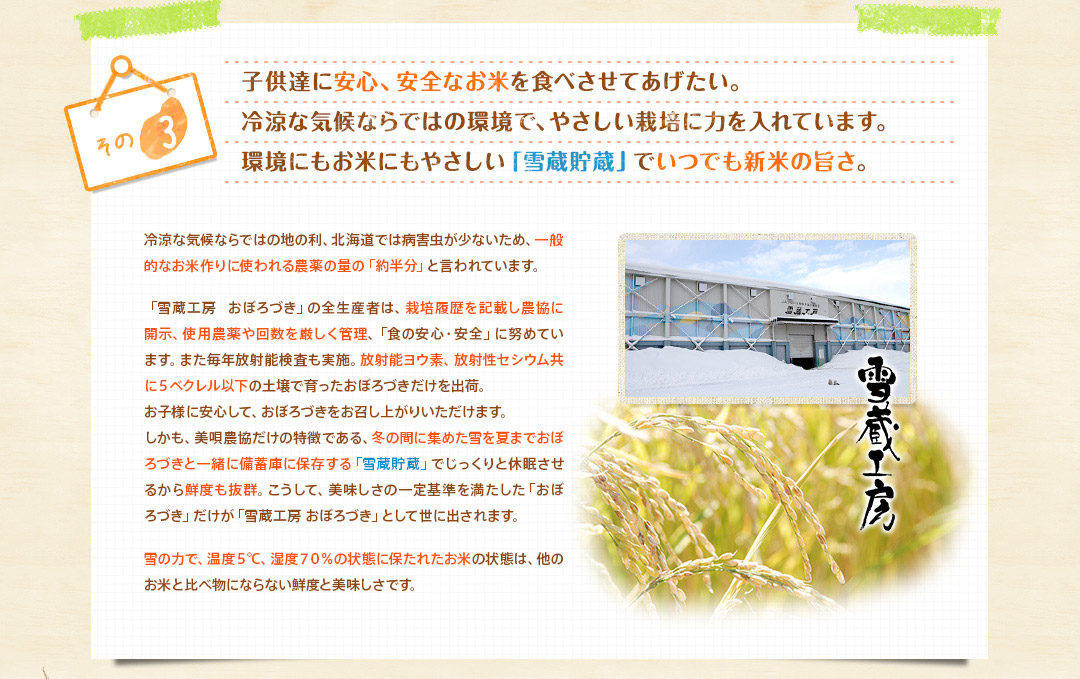 子供達に安心、安全なお米を食べさせてあげたい。冷涼な気候ならではの環境で、やさしい栽培に力を入れています。環境にもお米にもやさしい「雪蔵貯蔵」でいつでも新米の旨さ。